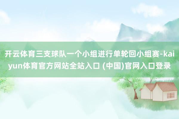 开云体育三支球队一个小组进行单轮回小组赛-kaiyun体育官方网站全站入口 (中国)官网入口登录