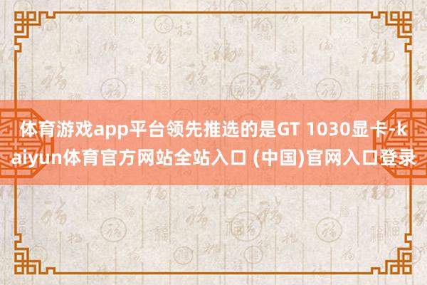 体育游戏app平台领先推选的是GT 1030显卡-kaiyun体育官方网站全站入口 (中国)官网入口登录