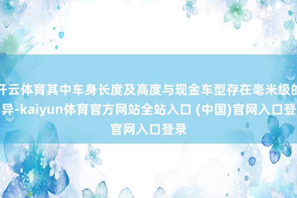 开云体育其中车身长度及高度与现金车型存在毫米级的各异-kaiyun体育官方网站全站入口 (中国)官网入口登录