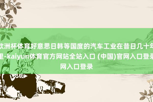 欧洲杯体育好意思日韩等国度的汽车工业在昔日几十年里-kaiyun体育官方网站全站入口 (中国)官网入口登录