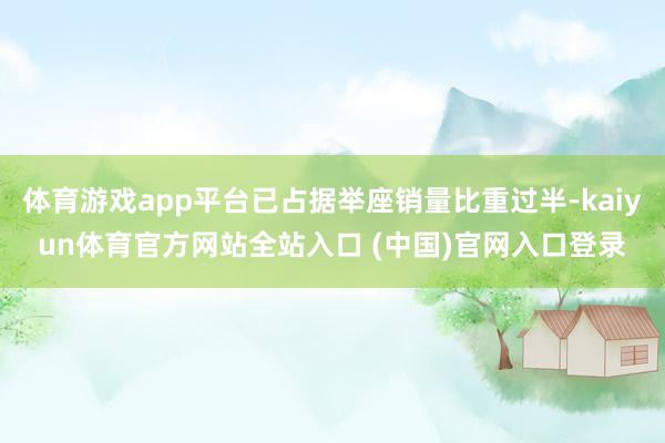 体育游戏app平台已占据举座销量比重过半-kaiyun体育官方网站全站入口 (中国)官网入口登录