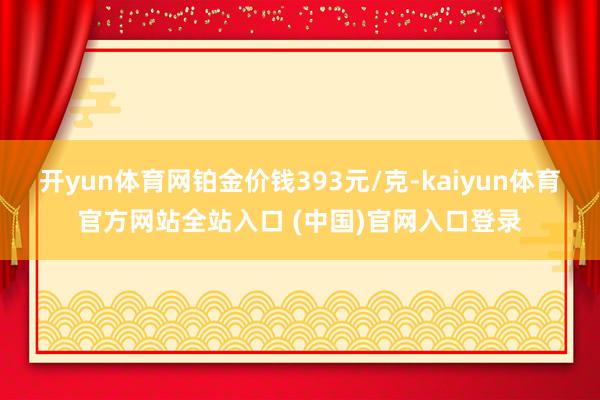 开yun体育网铂金价钱393元/克-kaiyun体育官方网站全站入口 (中国)官网入口登录
