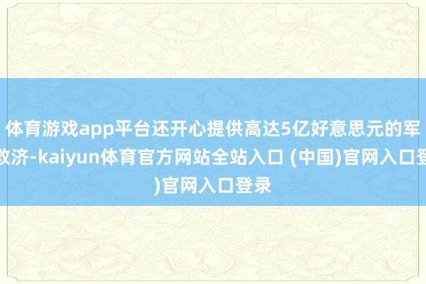 体育游戏app平台还开心提供高达5亿好意思元的军事救济-kaiyun体育官方网站全站入口 (中国)官网入口登录