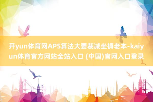 开yun体育网APS算法大要裁减坐褥老本-kaiyun体育官方网站全站入口 (中国)官网入口登录