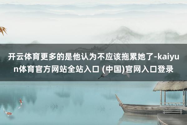 开云体育更多的是他认为不应该拖累她了-kaiyun体育官方网站全站入口 (中国)官网入口登录