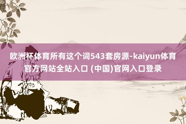 欧洲杯体育所有这个词543套房源-kaiyun体育官方网站全站入口 (中国)官网入口登录