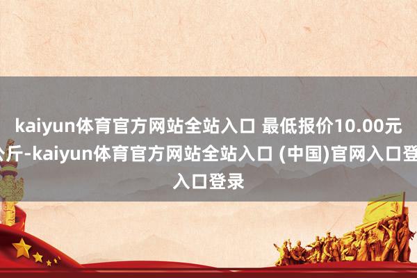 kaiyun体育官方网站全站入口 最低报价10.00元/公斤-kaiyun体育官方网站全站入口 (中国)官网入口登录