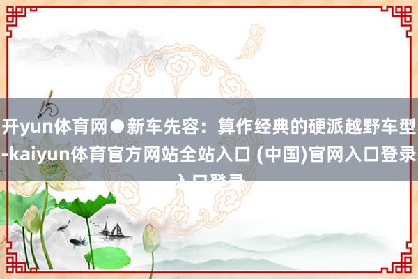 开yun体育网●新车先容：算作经典的硬派越野车型-kaiyun体育官方网站全站入口 (中国)官网入口登录