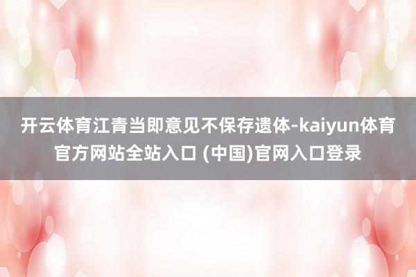 开云体育江青当即意见不保存遗体-kaiyun体育官方网站全站入口 (中国)官网入口登录