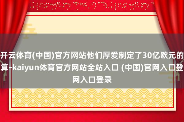 开云体育(中国)官方网站他们厚爱制定了30亿欧元的预算-kaiyun体育官方网站全站入口 (中国)官网入口登录