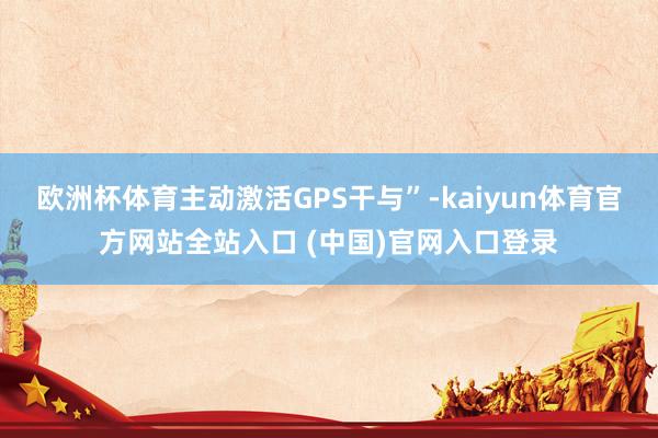 欧洲杯体育主动激活GPS干与”-kaiyun体育官方网站全站入口 (中国)官网入口登录