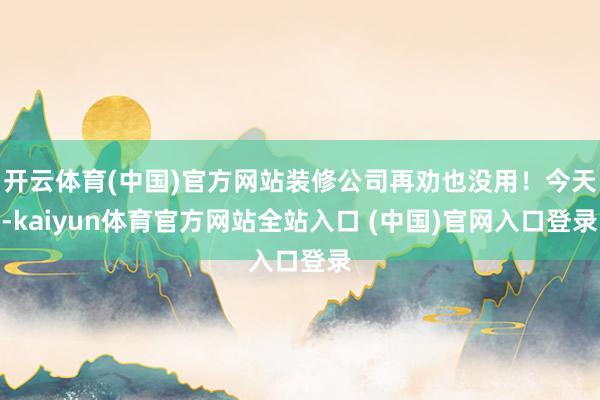 开云体育(中国)官方网站装修公司再劝也没用！今天-kaiyun体育官方网站全站入口 (中国)官网入口登录