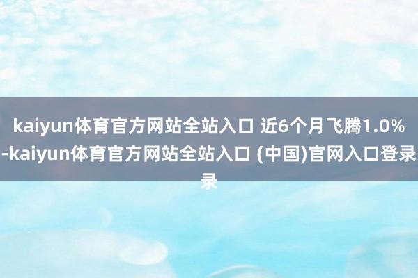 kaiyun体育官方网站全站入口 近6个月飞腾1.0%-kaiyun体育官方网站全站入口 (中国)官网入口登录