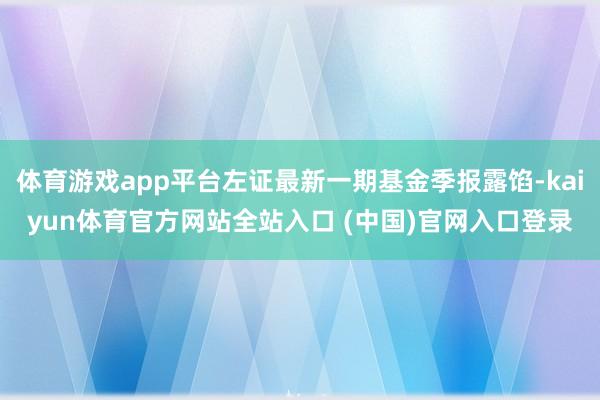 体育游戏app平台左证最新一期基金季报露馅-kaiyun体育官方网站全站入口 (中国)官网入口登录