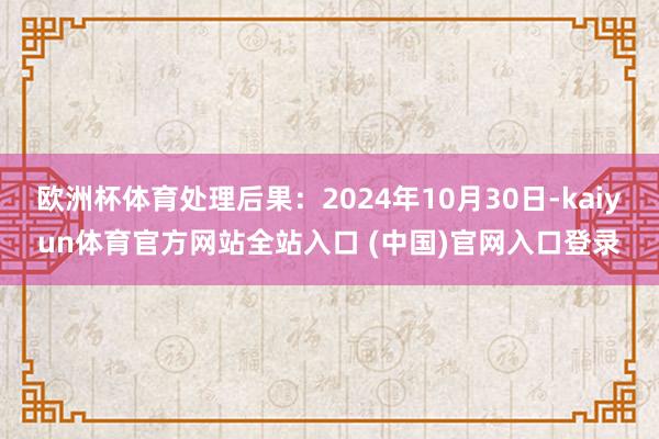 欧洲杯体育处理后果：2024年10月30日-kaiyun体育官方网站全站入口 (中国)官网入口登录