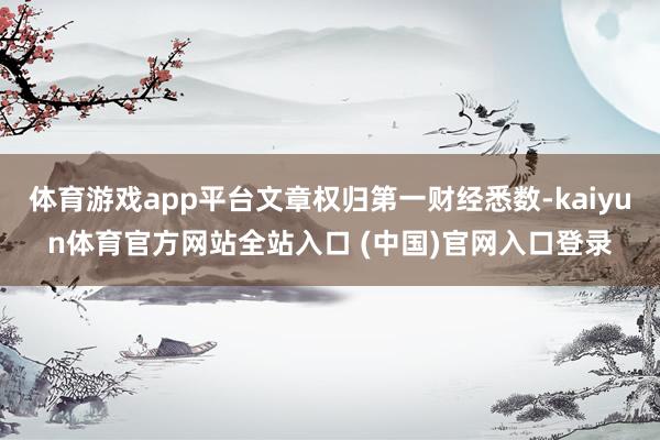 体育游戏app平台文章权归第一财经悉数-kaiyun体育官方网站全站入口 (中国)官网入口登录