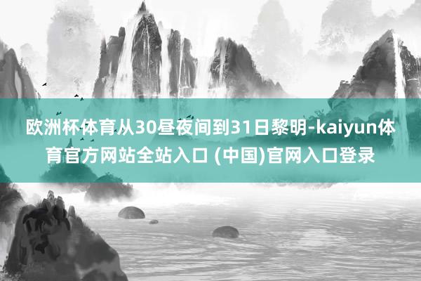 欧洲杯体育从30昼夜间到31日黎明-kaiyun体育官方网站全站入口 (中国)官网入口登录