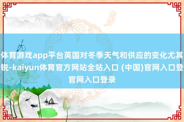 体育游戏app平台英国对冬季天气和供应的变化尤其明锐-kaiyun体育官方网站全站入口 (中国)官网入口登录
