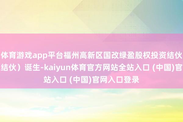 体育游戏app平台福州高新区国改绿盈股权投资结伙企业（有限结伙）诞生-kaiyun体育官方网站全站入口 (中国)官网入口登录