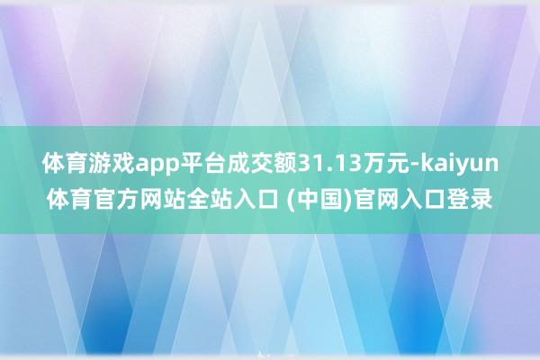 体育游戏app平台成交额31.13万元-kaiyun体育官方网站全站入口 (中国)官网入口登录