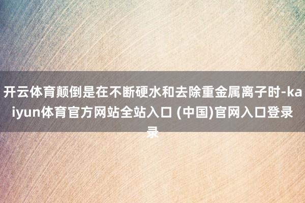 开云体育颠倒是在不断硬水和去除重金属离子时-kaiyun体育官方网站全站入口 (中国)官网入口登录
