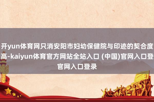 开yun体育网只消安阳市妇幼保健院与印迹的契合度最高-kaiyun体育官方网站全站入口 (中国)官网入口登录