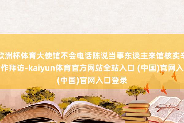 欧洲杯体育大使馆不会电话陈说当事东谈主来馆核实辛苦、合作拜访-kaiyun体育官方网站全站入口 (中国)官网入口登录