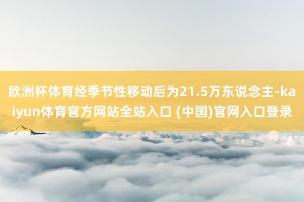 欧洲杯体育经季节性移动后为21.5万东说念主-kaiyun体育官方网站全站入口 (中国)官网入口登录