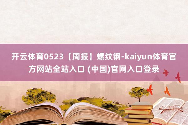 开云体育0523【周报】螺纹钢-kaiyun体育官方网站全站入口 (中国)官网入口登录