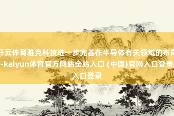 开云体育雅克科技进一步完善在半导体有关领域的布局-kaiyun体育官方网站全站入口 (中国)官网入口登录