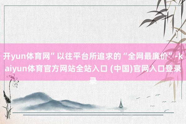 开yun体育网”以往平台所追求的“全网最廉价”-kaiyun体育官方网站全站入口 (中国)官网入口登录