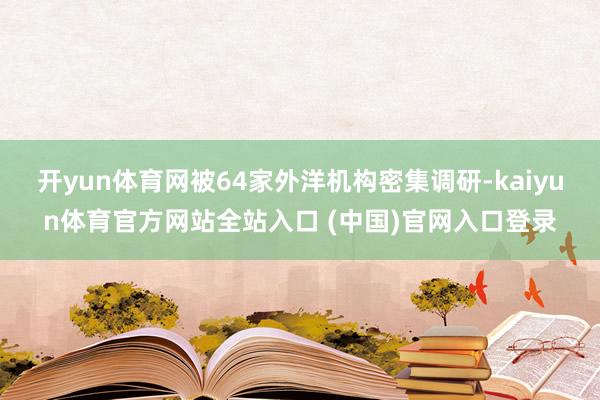 开yun体育网被64家外洋机构密集调研-kaiyun体育官方网站全站入口 (中国)官网入口登录