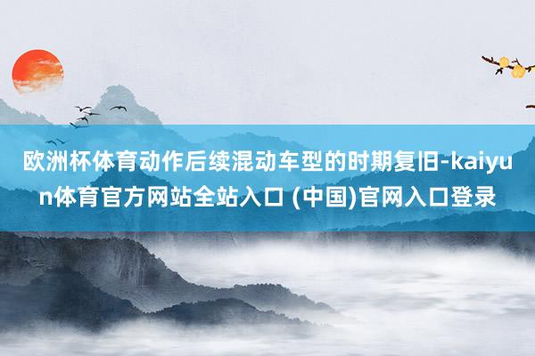 欧洲杯体育动作后续混动车型的时期复旧-kaiyun体育官方网站全站入口 (中国)官网入口登录