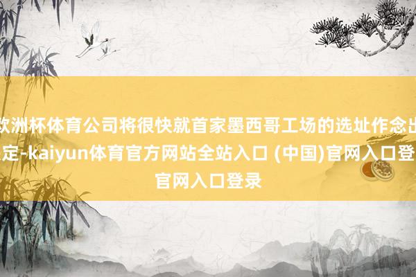 欧洲杯体育公司将很快就首家墨西哥工场的选址作念出决定-kaiyun体育官方网站全站入口 (中国)官网入口登录