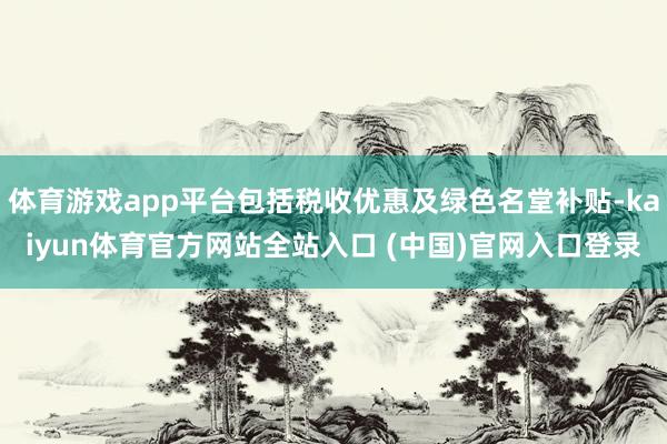 体育游戏app平台包括税收优惠及绿色名堂补贴-kaiyun体育官方网站全站入口 (中国)官网入口登录