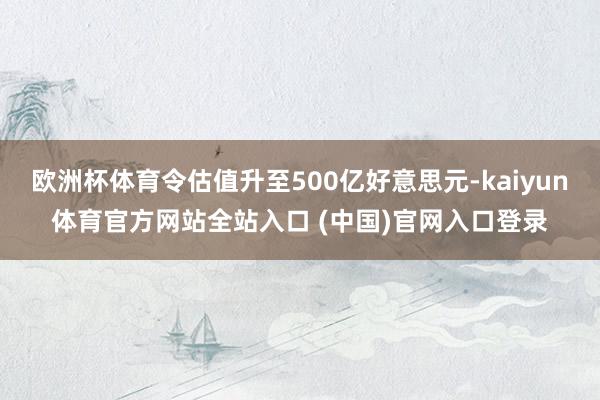 欧洲杯体育令估值升至500亿好意思元-kaiyun体育官方网站全站入口 (中国)官网入口登录