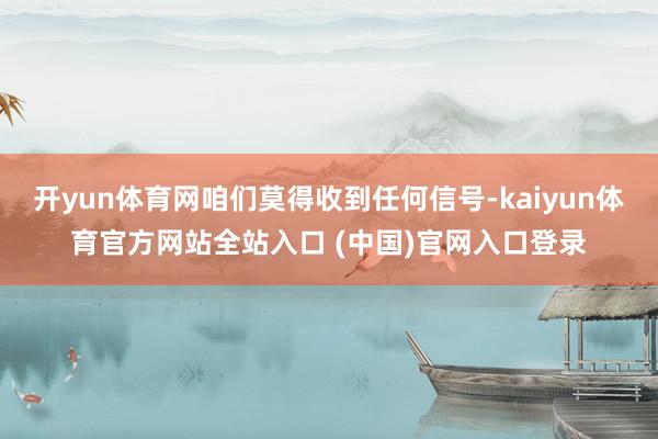 开yun体育网咱们莫得收到任何信号-kaiyun体育官方网站全站入口 (中国)官网入口登录
