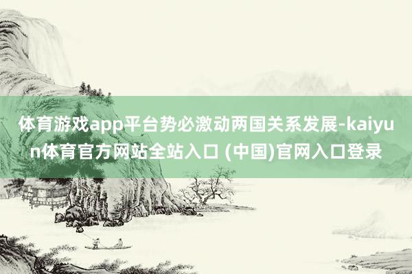 体育游戏app平台势必激动两国关系发展-kaiyun体育官方网站全站入口 (中国)官网入口登录
