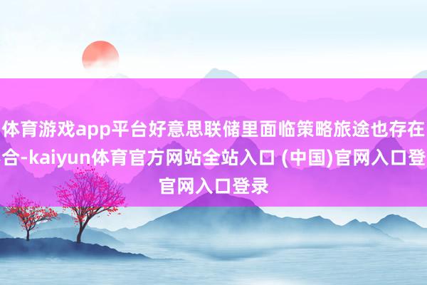 体育游戏app平台好意思联储里面临策略旅途也存在不合-kaiyun体育官方网站全站入口 (中国)官网入口登录