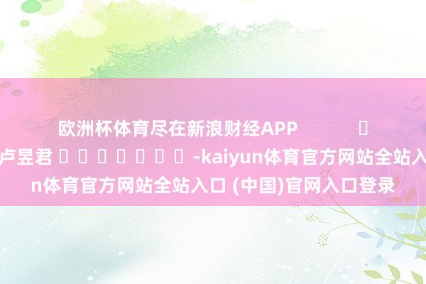 欧洲杯体育尽在新浪财经APP            						背负剪辑：卢昱君 							-kaiyun体育官方网站全站入口 (中国)官网入口登录