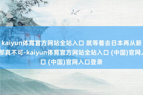 kaiyun体育官方网站全站入口 就等着去日本再从新学了....那真不可-kaiyun体育官方网站全站入口 (中国)官网入口登录