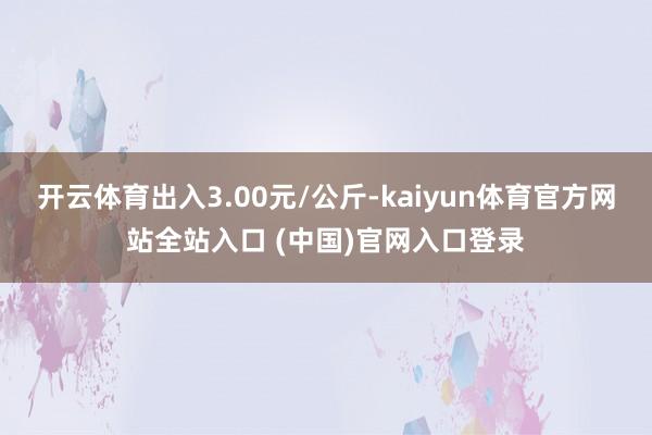 开云体育出入3.00元/公斤-kaiyun体育官方网站全站入口 (中国)官网入口登录