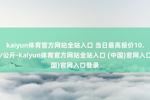 kaiyun体育官方网站全站入口 当日最高报价10.00元/公斤-kaiyun体育官方网站全站入口 (中国)官网入口登录