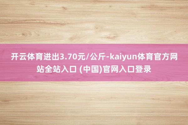 开云体育进出3.70元/公斤-kaiyun体育官方网站全站入口 (中国)官网入口登录