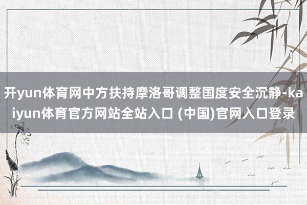 开yun体育网中方扶持摩洛哥调整国度安全沉静-kaiyun体育官方网站全站入口 (中国)官网入口登录