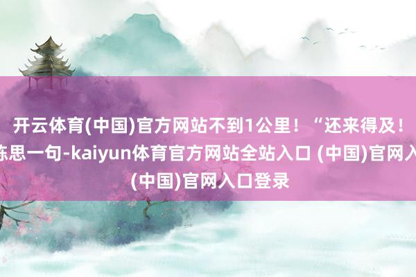 开云体育(中国)官方网站不到1公里！“还来得及！”周浩陈思一句-kaiyun体育官方网站全站入口 (中国)官网入口登录