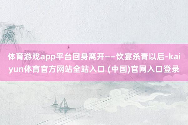 体育游戏app平台回身离开——饮宴杀青以后-kaiyun体育官方网站全站入口 (中国)官网入口登录