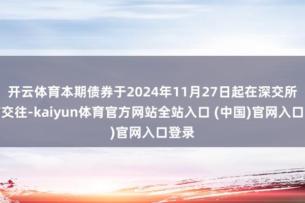 开云体育本期债券于2024年11月27日起在深交所上市交往-kaiyun体育官方网站全站入口 (中国)官网入口登录