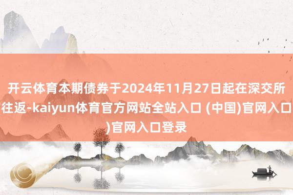 开云体育本期债券于2024年11月27日起在深交所上市往返-kaiyun体育官方网站全站入口 (中国)官网入口登录