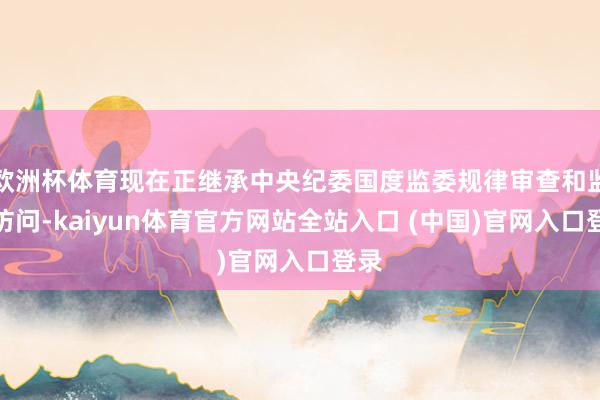 欧洲杯体育现在正继承中央纪委国度监委规律审查和监察访问-kaiyun体育官方网站全站入口 (中国)官网入口登录